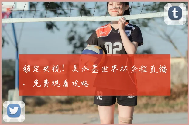 锁定央视！美加墨世界杯全程直播，免费观看攻略
