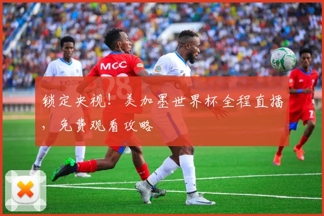 锁定央视！美加墨世界杯全程直播，免费观看攻略